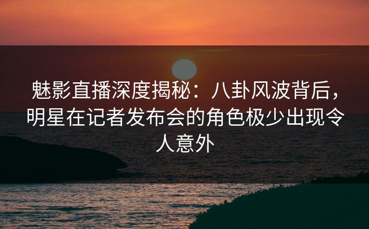 魅影直播深度揭秘：八卦风波背后，明星在记者发布会的角色极少出现令人意外
