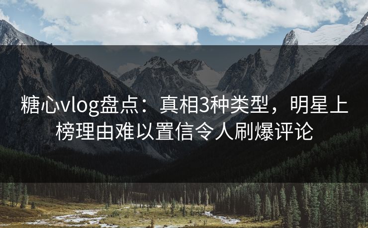 糖心vlog盘点：真相3种类型，明星上榜理由难以置信令人刷爆评论