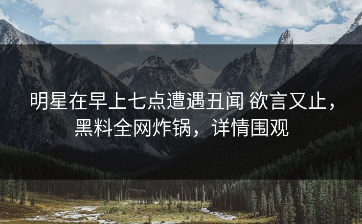 明星在早上七点遭遇丑闻 欲言又止，黑料全网炸锅，详情围观