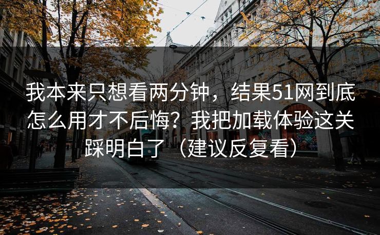 我本来只想看两分钟，结果51网到底怎么用才不后悔？我把加载体验这关踩明白了（建议反复看）