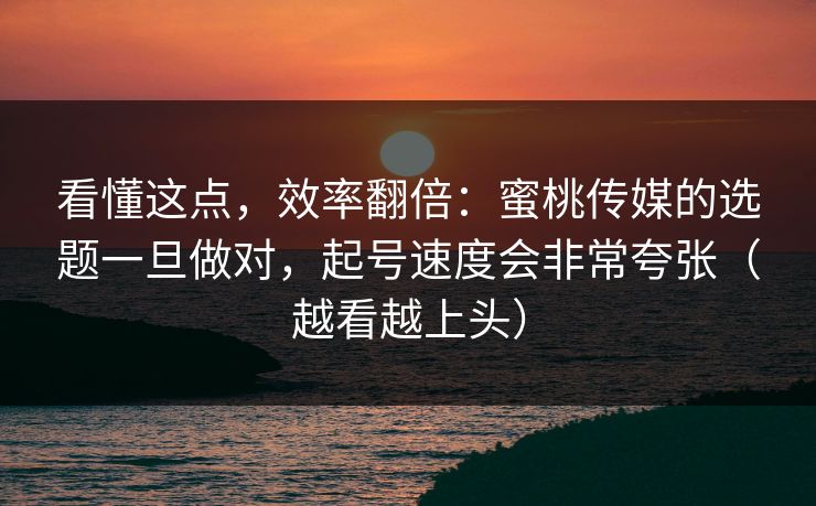 看懂这点，效率翻倍：蜜桃传媒的选题一旦做对，起号速度会非常夸张（越看越上头）