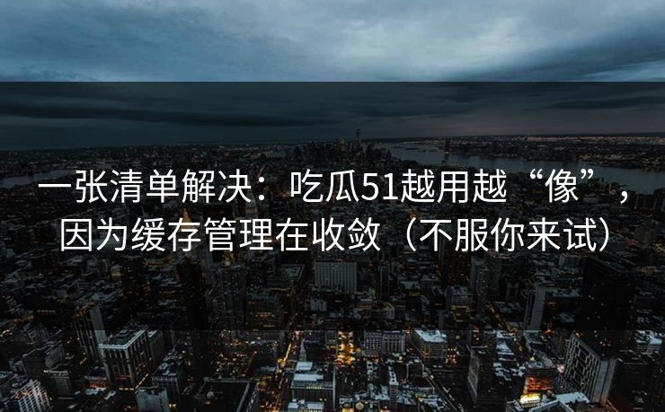 一张清单解决：吃瓜51越用越“像”，因为缓存管理在收敛（不服你来试）