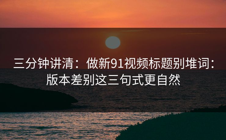 三分钟讲清：做新91视频标题别堆词：版本差别这三句式更自然