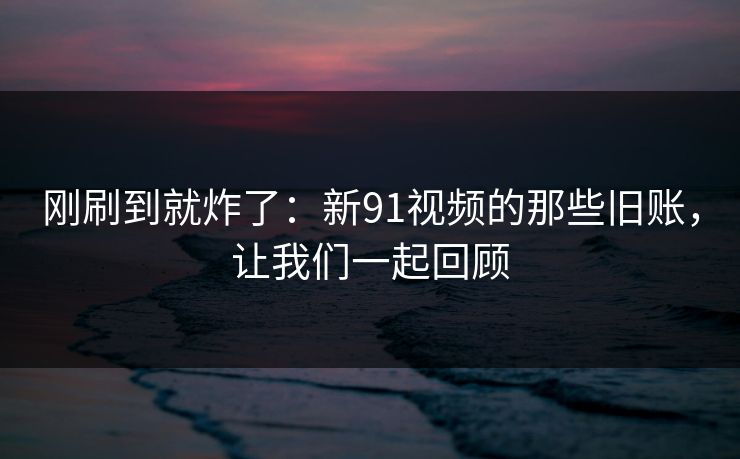 刚刷到就炸了:新91视频的那些旧账,让我们一起回顾 刚刷到就炸了:新91视频的那些旧账,让我们一起回顾