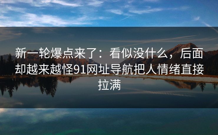 新一轮爆点来了：看似没什么，后面却越来越怪91网址导航把人情绪直接拉满