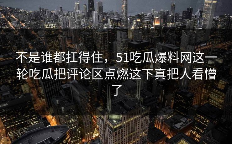 不是谁都扛得住,51吃瓜爆料网这一轮吃瓜把评论区点燃这下真把人看懵了 不是谁都扛得住,51吃瓜爆料网这一轮吃瓜把评论区点燃这下真把人看懵了